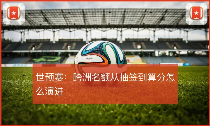 世预赛:跨洲名额从抽签到算分怎么演进