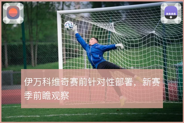 伊万科维奇赛前针对性部署,新赛季前瞻观察