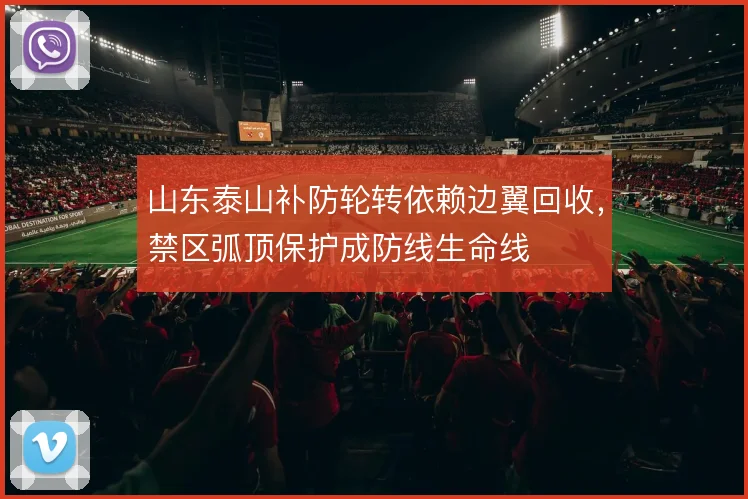 山东泰山补防轮转依赖边翼回收,禁区弧顶保护成防线生命线