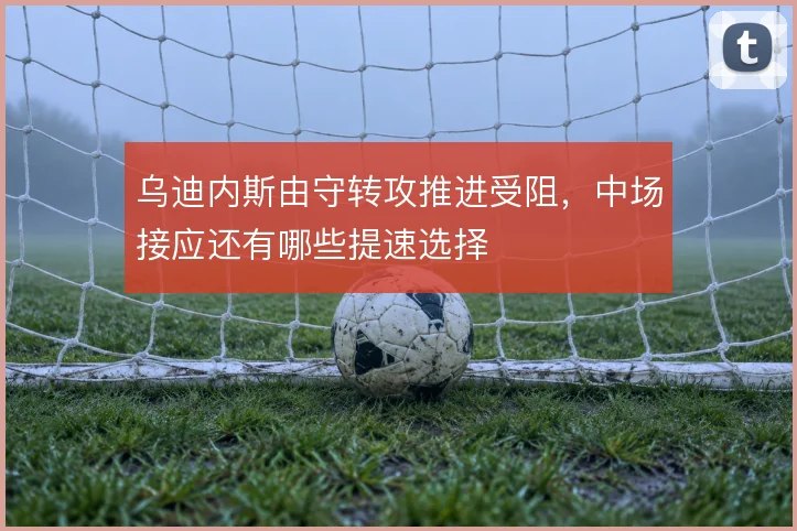 乌迪内斯由守转攻推进受阻,中场接应还有哪些提速选择