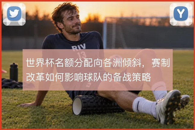 世界杯名额分配向各洲倾斜，赛制改革如何影响球队的备战策略