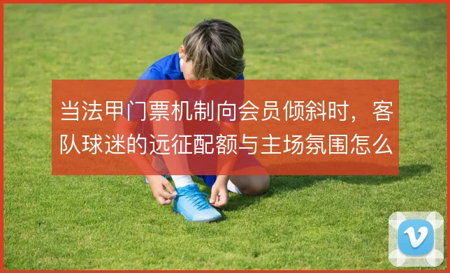 当法甲门票机制向会员倾斜时,客队球迷的远征配额与主场氛围怎么平衡