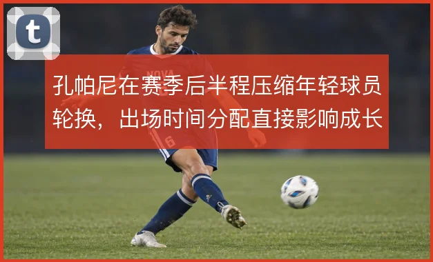 孔帕尼在赛季后半程压缩年轻球员轮换,出场时间分配直接影响成长节奏