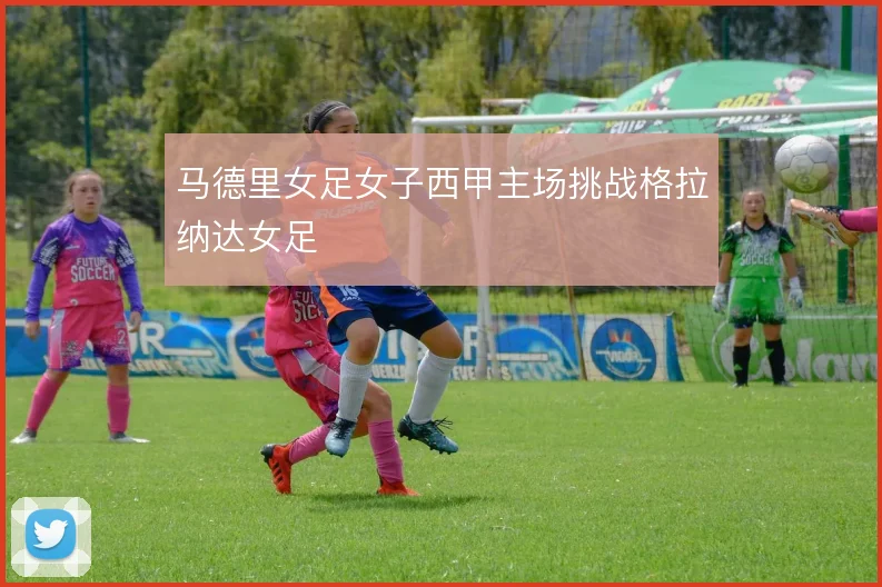 马德里女足女子西甲主场挑战格拉纳达女足