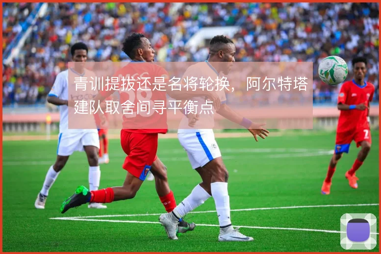 青训提拔还是名将轮换,阿尔特塔建队取舍间寻平衡点