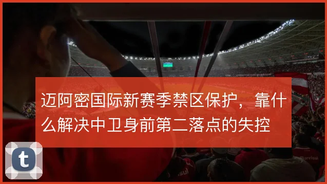迈阿密国际新赛季禁区保护,靠什么解决中卫身前第二落点的失控