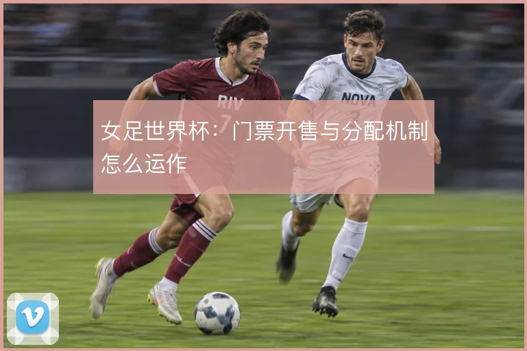 女足世界杯:门票开售与分配机制怎么运作