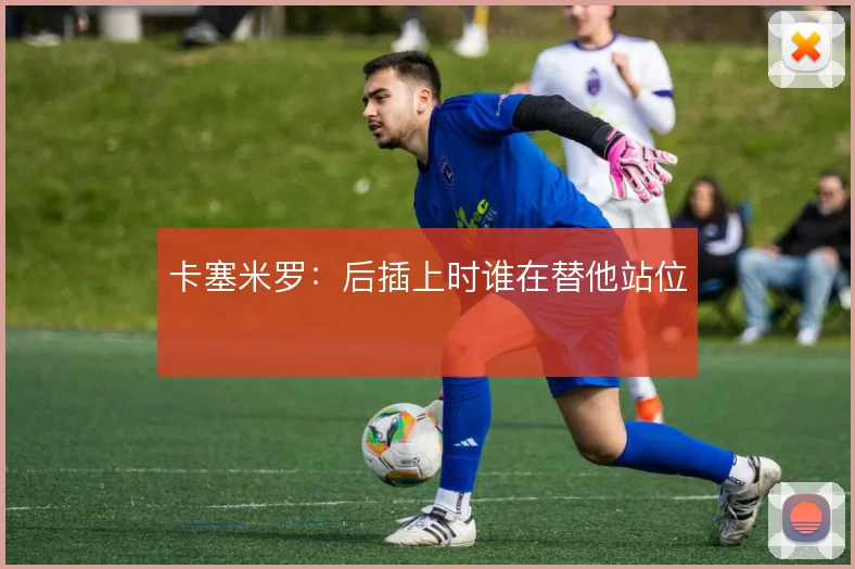 卡塞米罗:后插上时谁在替他站位