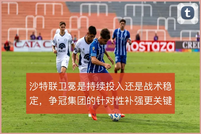 沙特联卫冕是持续投入还是战术稳定,争冠集团的针对性补强更关键