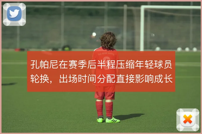 孔帕尼在赛季后半程压缩年轻球员轮换,出场时间分配直接影响成长节奏
