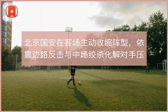 北京国安在客场主动收缩阵型,依靠边路反击与中场绞杀化解对手压迫
