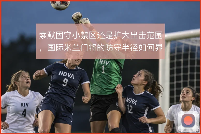 索默固守小禁区还是扩大出击范围,国际米兰门将的防守半径如何界定