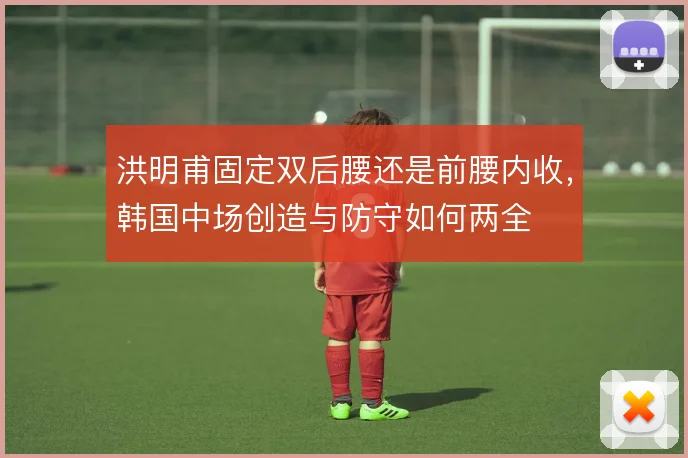 洪明甫固定双后腰还是前腰内收,韩国中场创造与防守如何两全