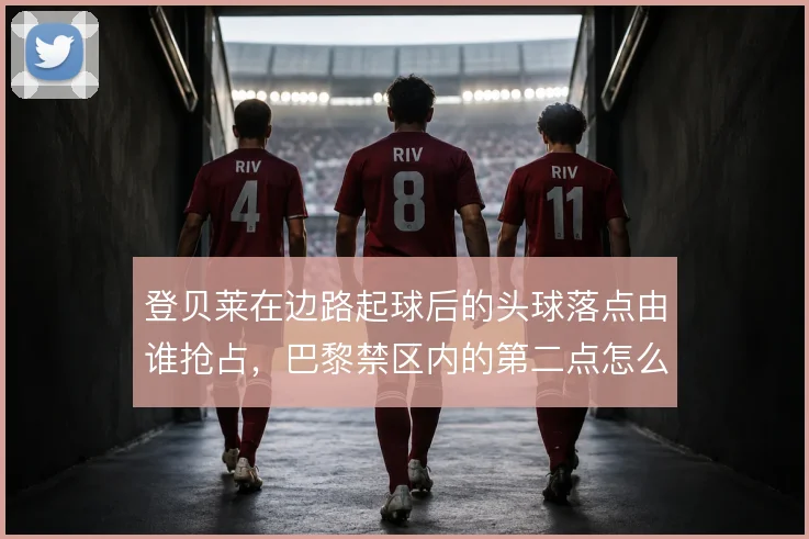 登贝莱在边路起球后的头球落点由谁抢占,巴黎禁区内的第二点怎么解