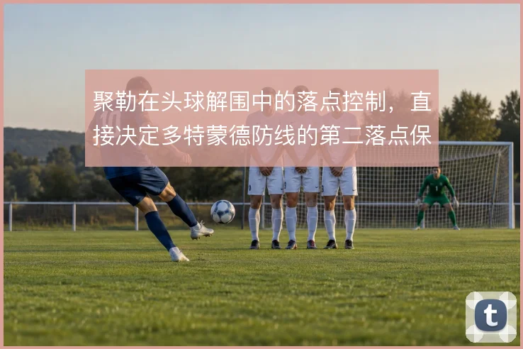 聚勒在头球解围中的落点控制，直接决定多特蒙德防线的第二落点保护