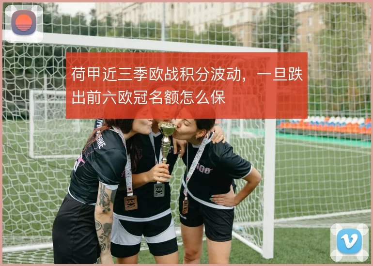 荷甲近三季欧战积分波动,一旦跌出前六欧冠名额怎么保