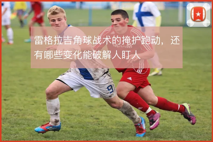 雷格拉吉角球战术的掩护跑动,还有哪些变化能破解人盯人