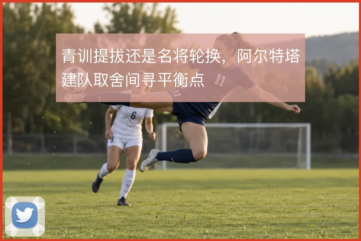 青训提拔还是名将轮换,阿尔特塔建队取舍间寻平衡点