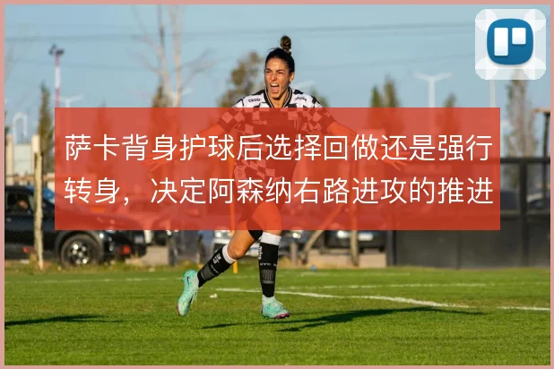 萨卡背身护球后选择回做还是强行转身,决定阿森纳右路进攻的推进效率