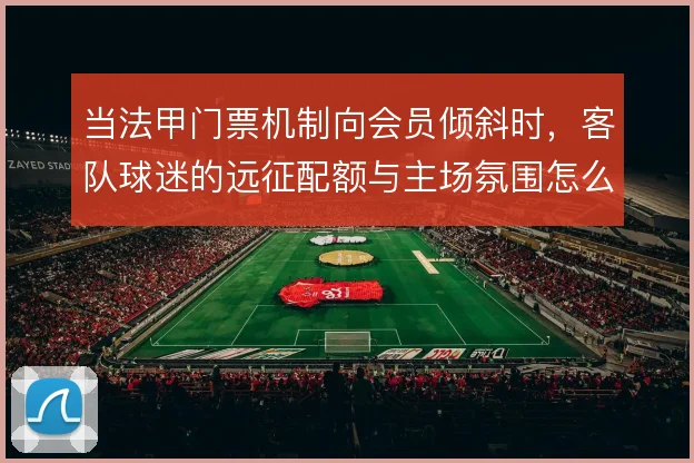 当法甲门票机制向会员倾斜时，客队球迷的远征配额与主场氛围怎么平衡